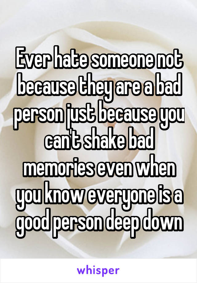 Ever hate someone not because they are a bad person just because you can't shake bad memories even when you know everyone is a good person deep down