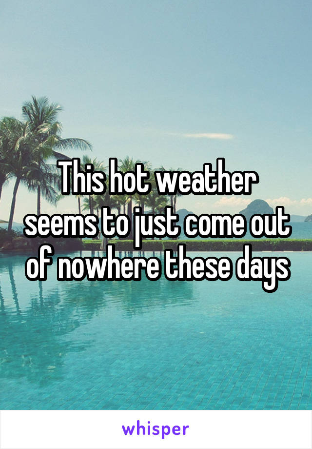 This hot weather seems to just come out of nowhere these days