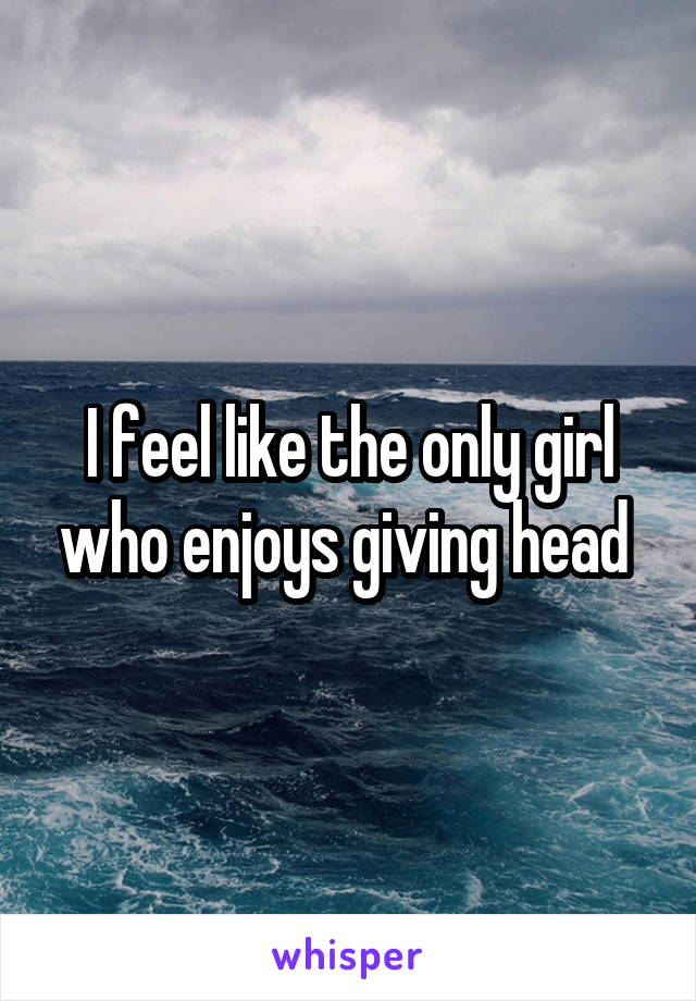 I feel like the only girl who enjoys giving head 