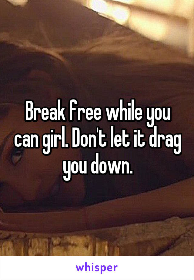 Break free while you can girl. Don't let it drag you down.