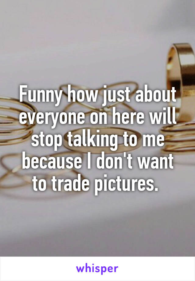 Funny how just about everyone on here will stop talking to me because I don't want to trade pictures. 