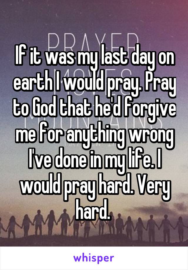 If it was my last day on earth I would pray. Pray to God that he'd forgive me for anything wrong I've done in my life. I would pray hard. Very hard. 