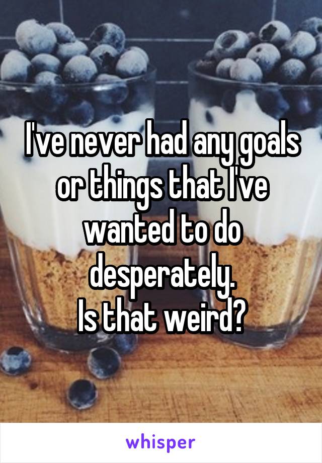 I've never had any goals or things that I've wanted to do desperately.
Is that weird?