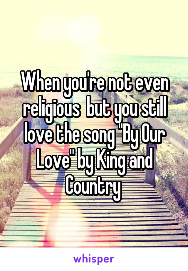 When you're not even religious  but you still love the song "By Our Love" by King and Country 