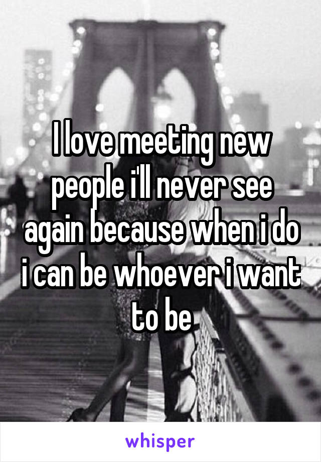 I love meeting new people i'll never see again because when i do i can be whoever i want to be