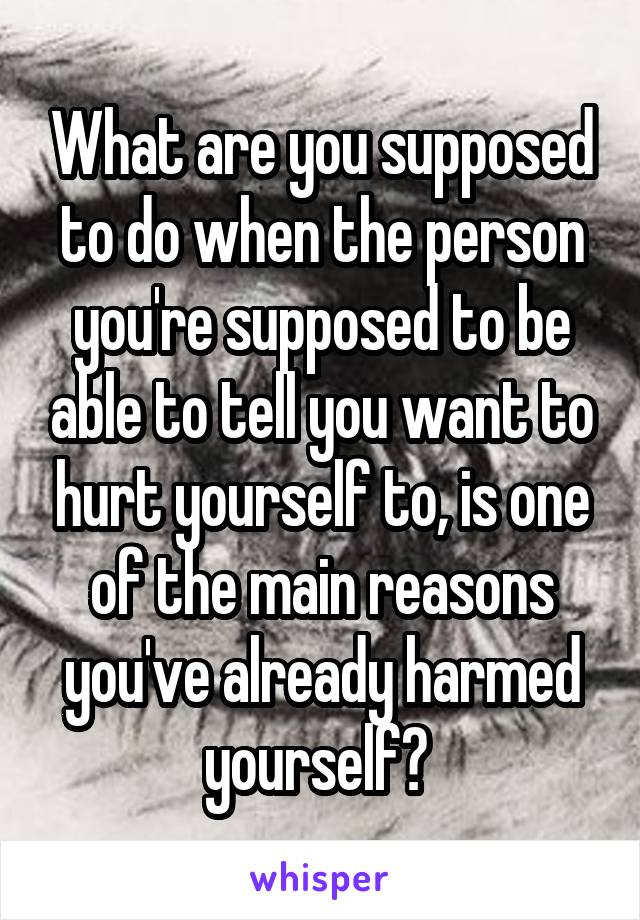 What are you supposed to do when the person you're supposed to be able to tell you want to hurt yourself to, is one of the main reasons you've already harmed yourself? 