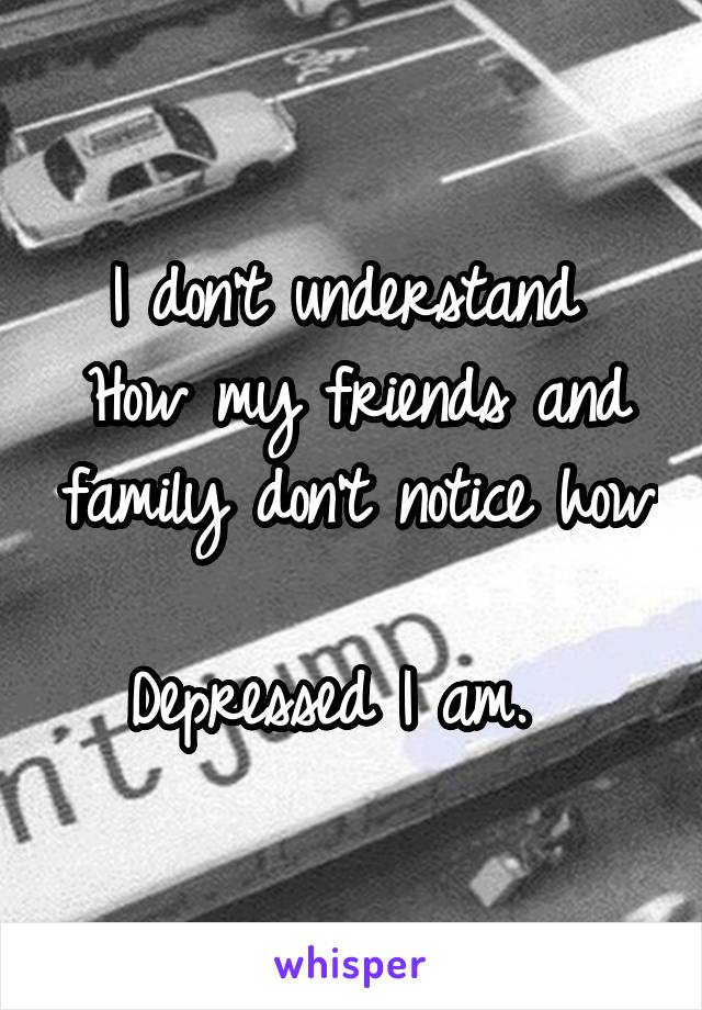 I don't understand 
How my friends and family don't notice how 
Depressed I am.  