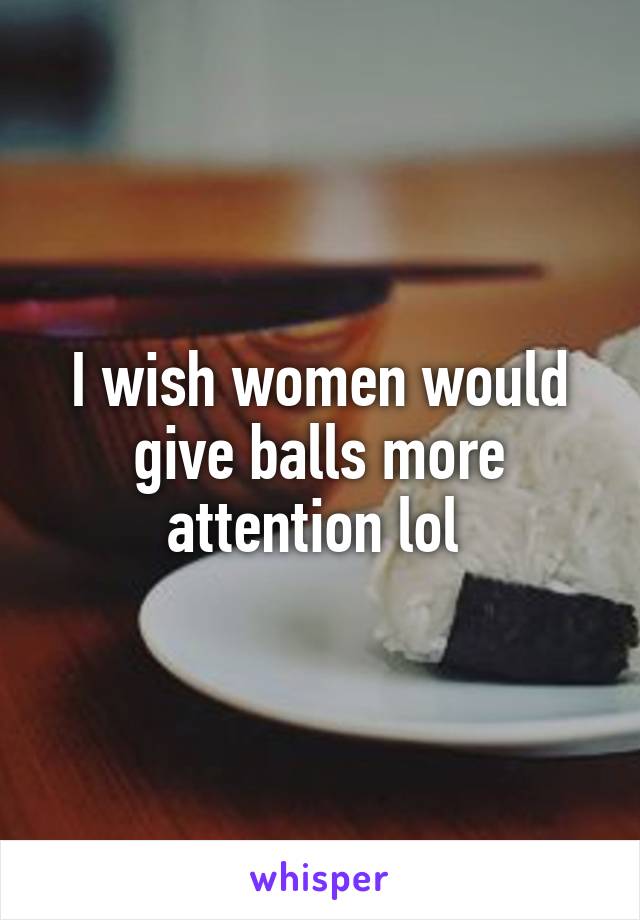 I wish women would give balls more attention lol 
