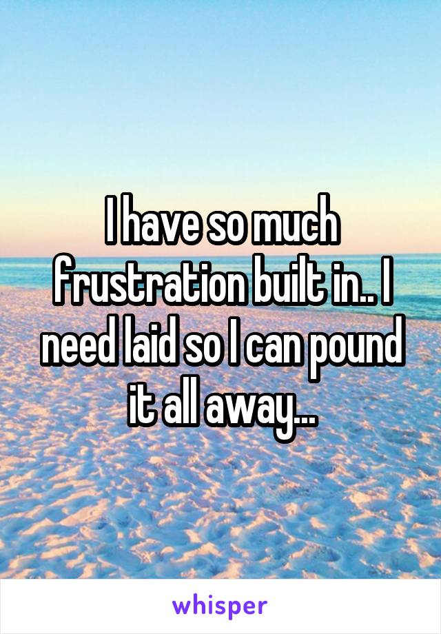 I have so much frustration built in.. I need laid so I can pound it all away...