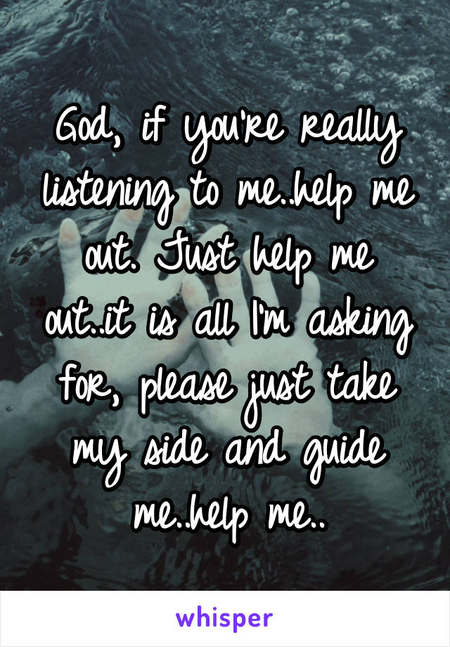 God, if you're really listening to me..help me out. Just help me out..it is all I'm asking for, please just take my side and guide me..help me..