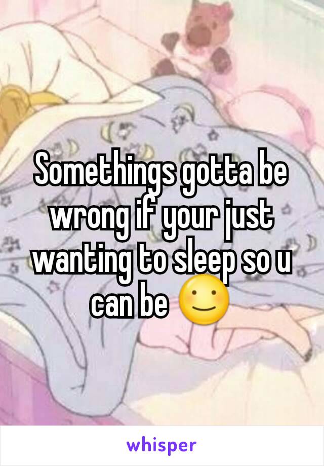 Somethings gotta be wrong if your just wanting to sleep so u can be ☺