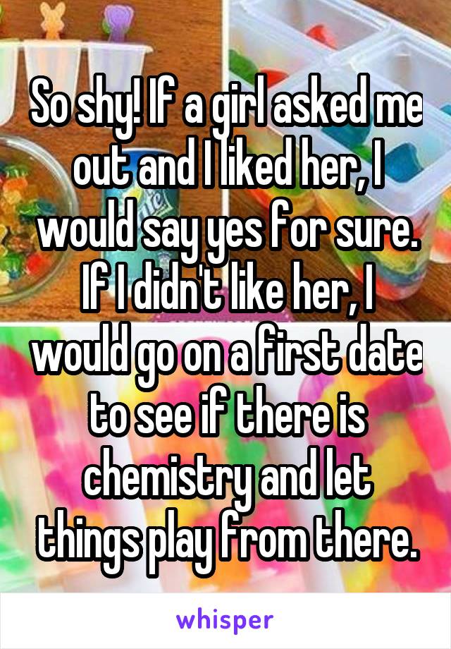 So shy! If a girl asked me out and I liked her, I would say yes for sure. If I didn't like her, I would go on a first date to see if there is chemistry and let things play from there.