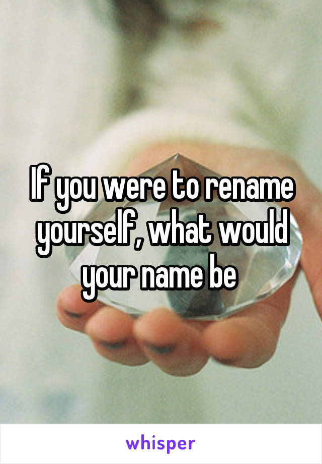 If you were to rename yourself, what would your name be 