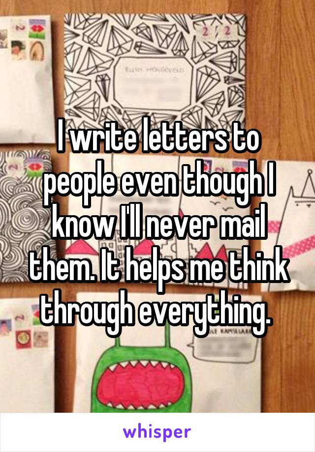 I write letters to people even though I know I'll never mail them. It helps me think through everything. 