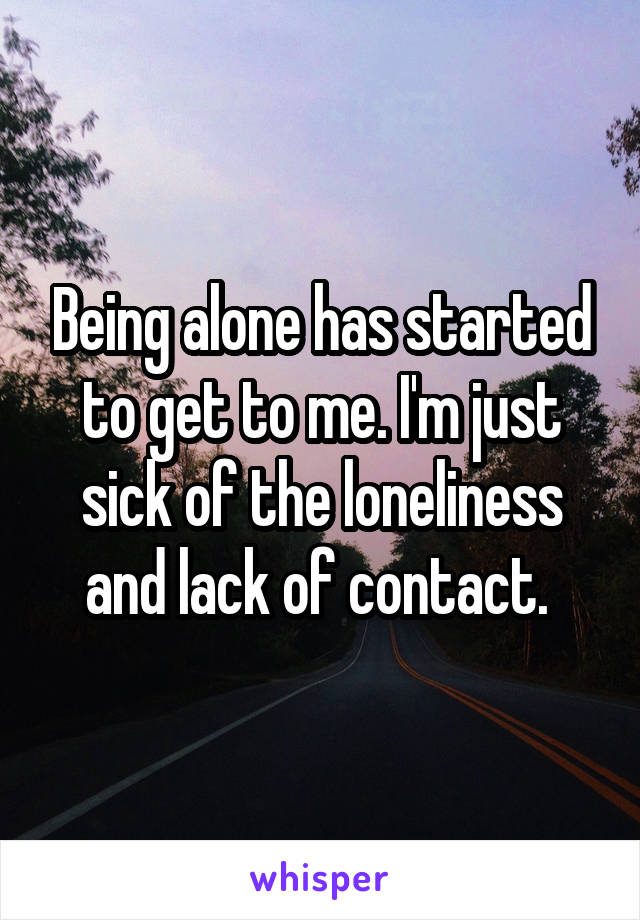 Being alone has started to get to me. I'm just sick of the loneliness and lack of contact. 