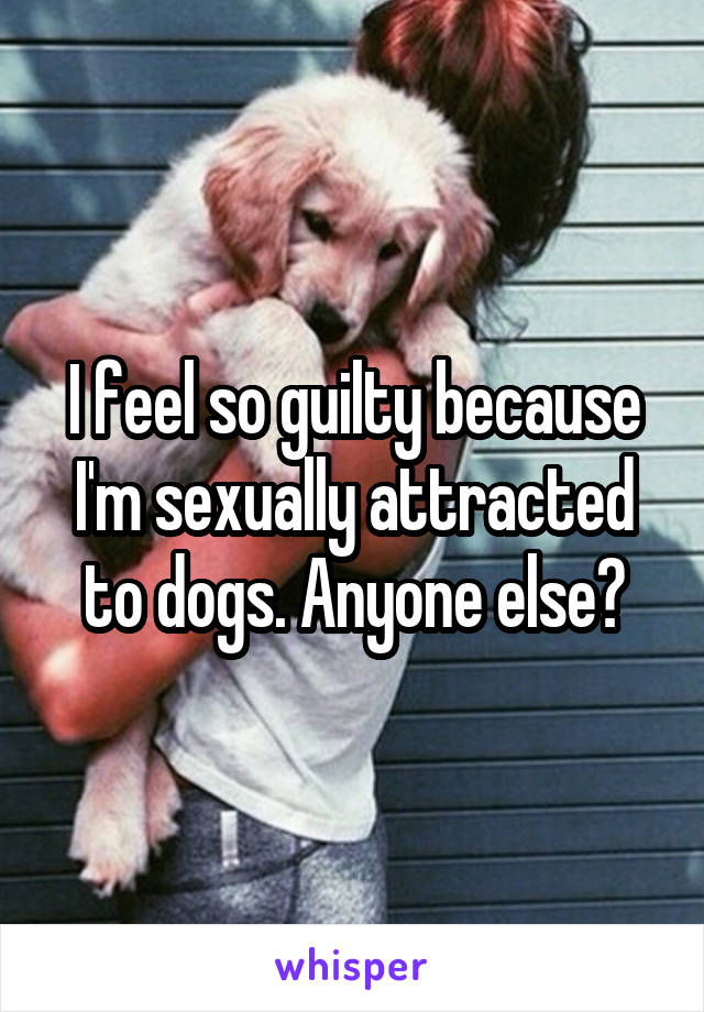 I feel so guilty because I'm sexually attracted to dogs. Anyone else?
