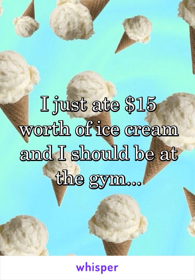 I just ate $15 worth of ice cream and I should be at the gym...