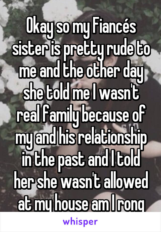 Okay so my Fiancés sister is pretty rude to me and the other day she told me I wasn't real family because of my and his relationship in the past and I told her she wasn't allowed at my house am I rong