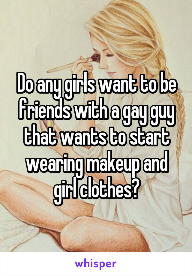 Do any girls want to be friends with a gay guy that wants to start wearing makeup and girl clothes?