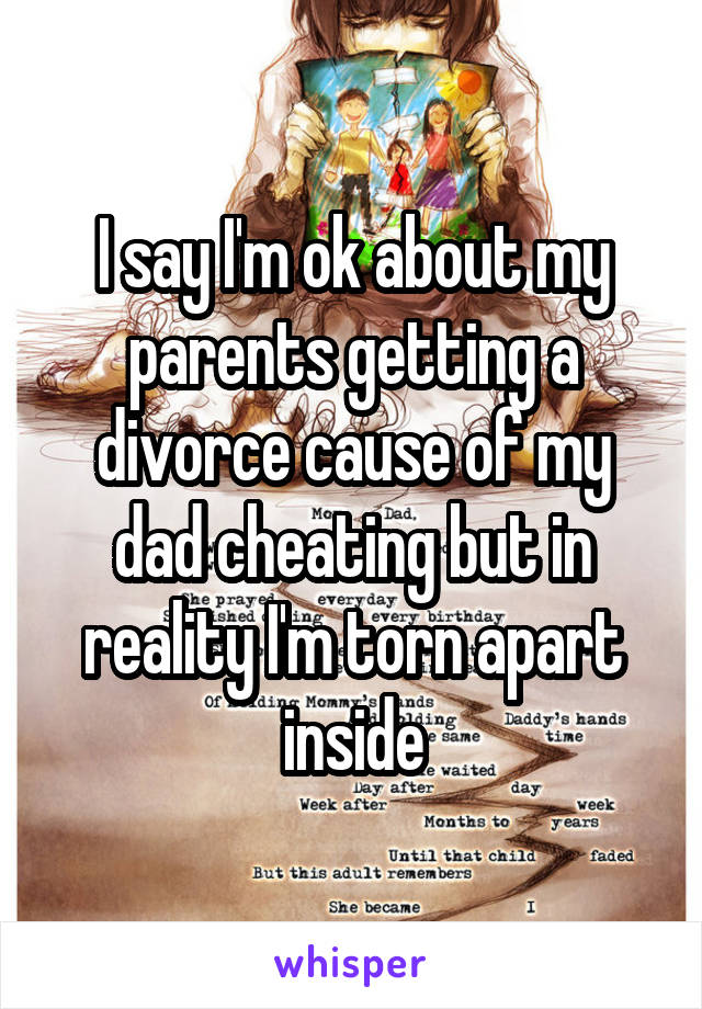 I say I'm ok about my parents getting a divorce cause of my dad cheating but in reality I'm torn apart inside