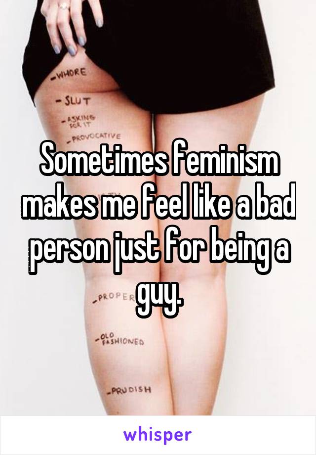 Sometimes feminism makes me feel like a bad person just for being a guy.