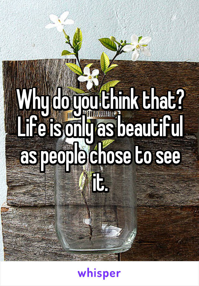 Why do you think that? Life is only as beautiful as people chose to see it.