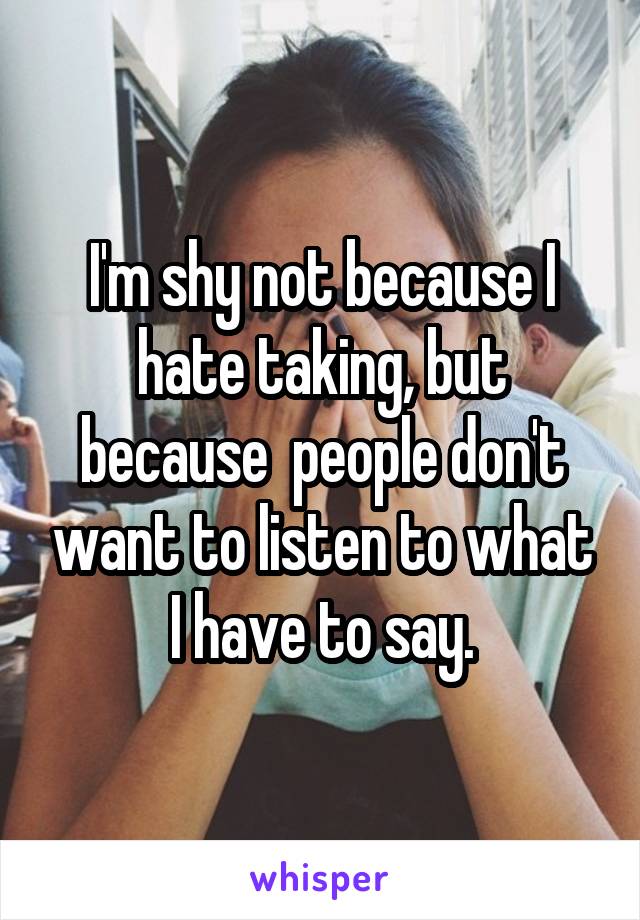 I'm shy not because I hate taking, but because  people don't want to listen to what I have to say.