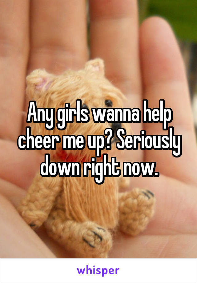 Any girls wanna help cheer me up? Seriously down right now.