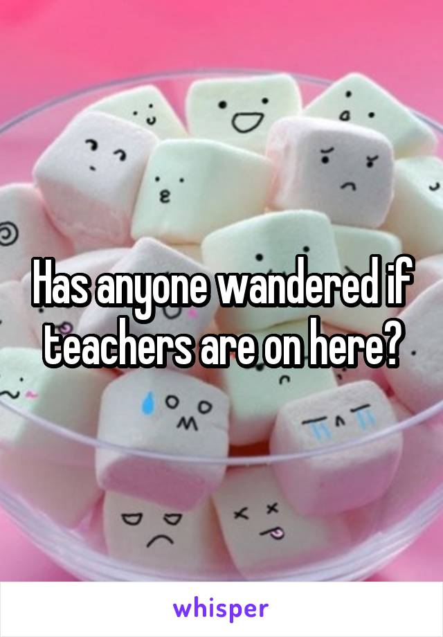 Has anyone wandered if teachers are on here?