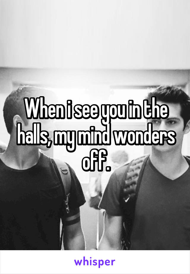 When i see you in the halls, my mind wonders off.