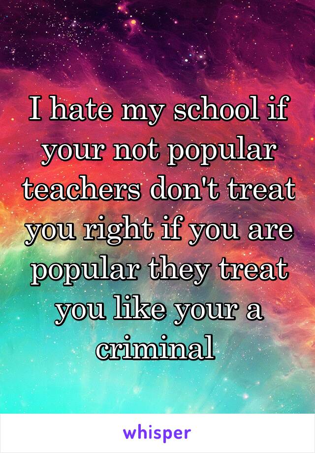 I hate my school if your not popular teachers don't treat you right if you are popular they treat you like your a criminal 