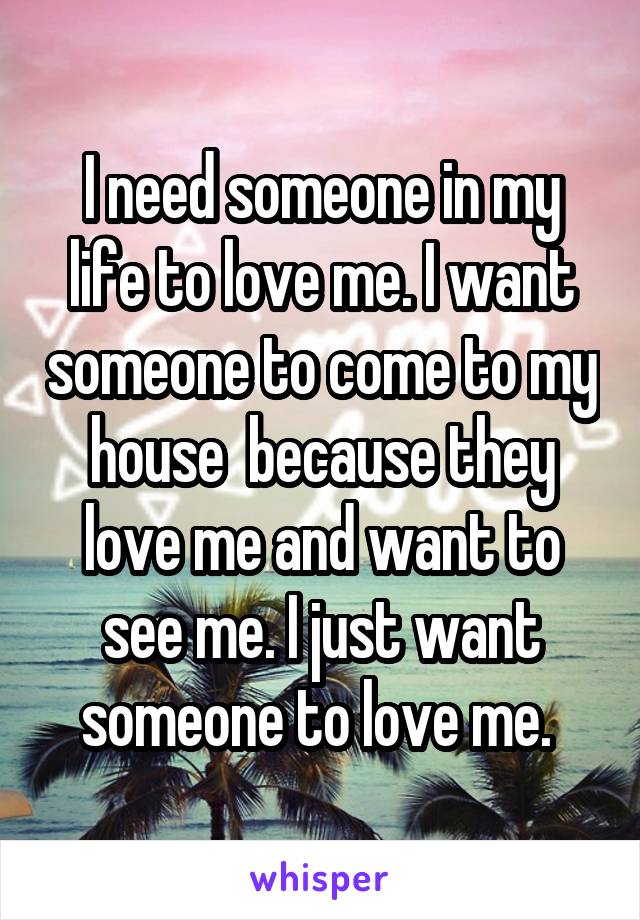 I need someone in my life to love me. I want someone to come to my house  because they love me and want to see me. I just want someone to love me. 