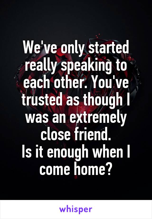 We've only started really speaking to each other. You've trusted as though I was an extremely close friend.
Is it enough when I come home?