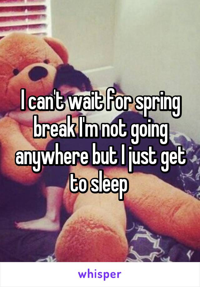 I can't wait for spring break I'm not going anywhere but I just get to sleep 