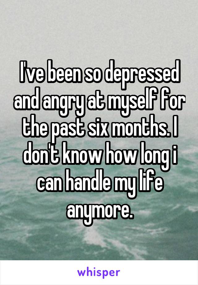 I've been so depressed and angry at myself for the past six months. I don't know how long i can handle my life anymore.