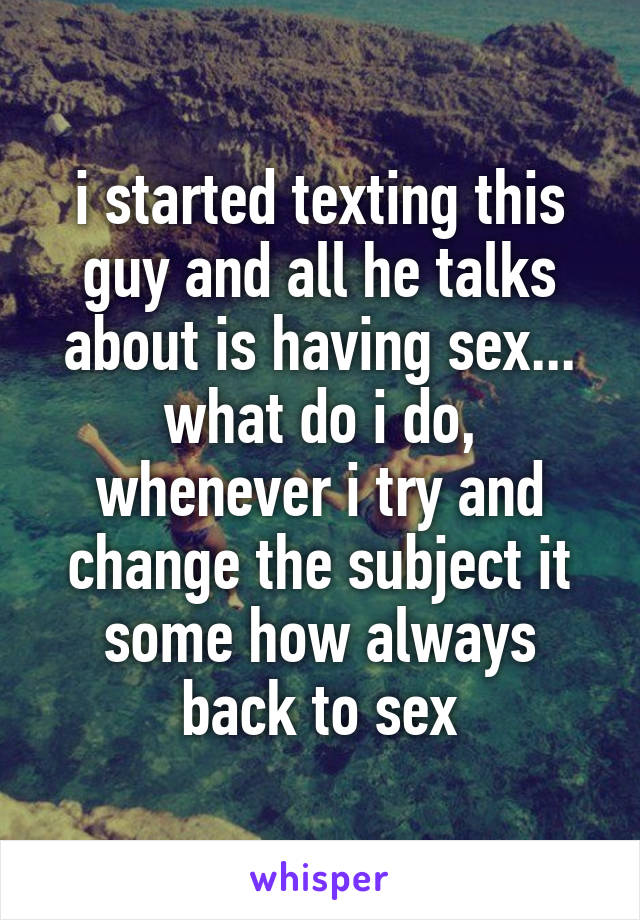 i started texting this guy and all he talks about is having sex... what do i do, whenever i try and change the subject it some how always back to sex
