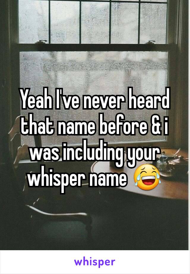 Yeah I've never heard that name before & i was including your whisper name 😂