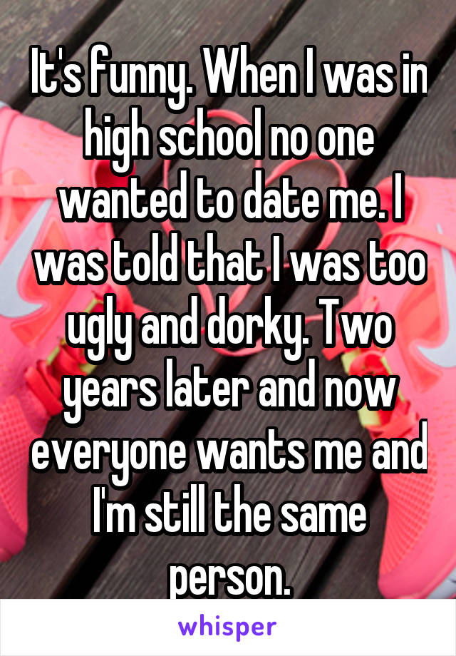 It's funny. When I was in high school no one wanted to date me. I was told that I was too ugly and dorky. Two years later and now everyone wants me and I'm still the same person.