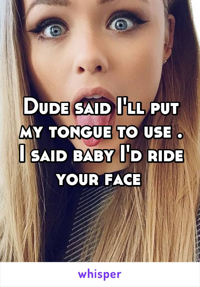 Dude said I'll put my tongue to use . I said baby I'd ride your face 