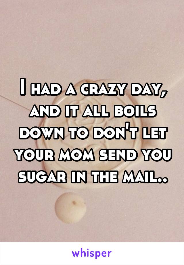 I had a crazy day, and it all boils down to don't let your mom send you sugar in the mail..