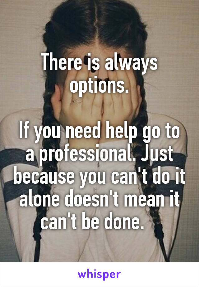 There is always options.

If you need help go to a professional. Just because you can't do it alone doesn't mean it can't be done.   