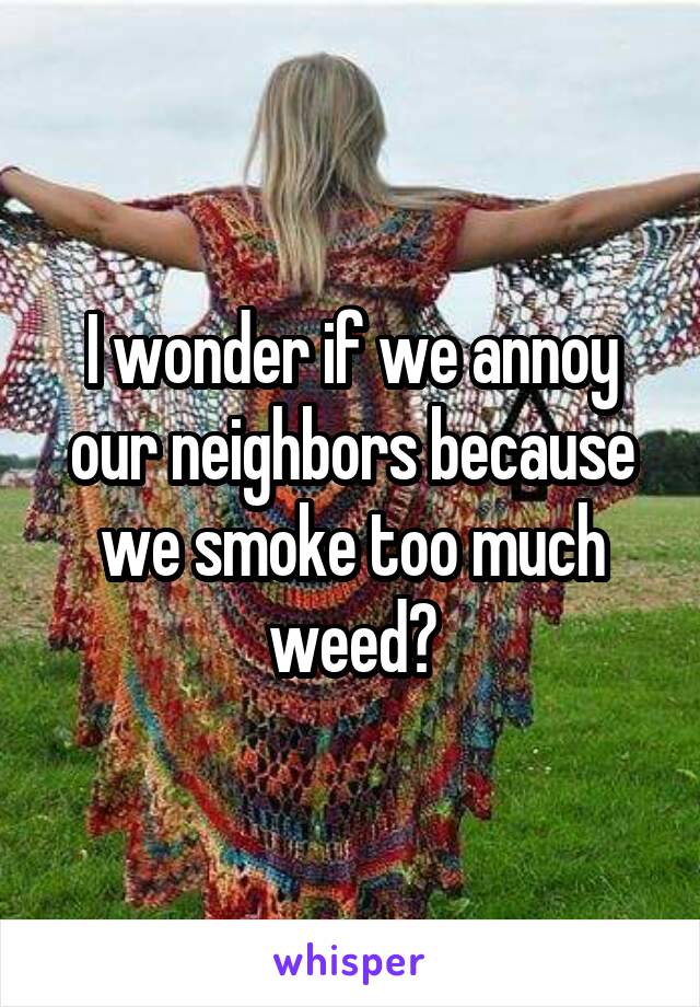 I wonder if we annoy our neighbors because we smoke too much weed?
