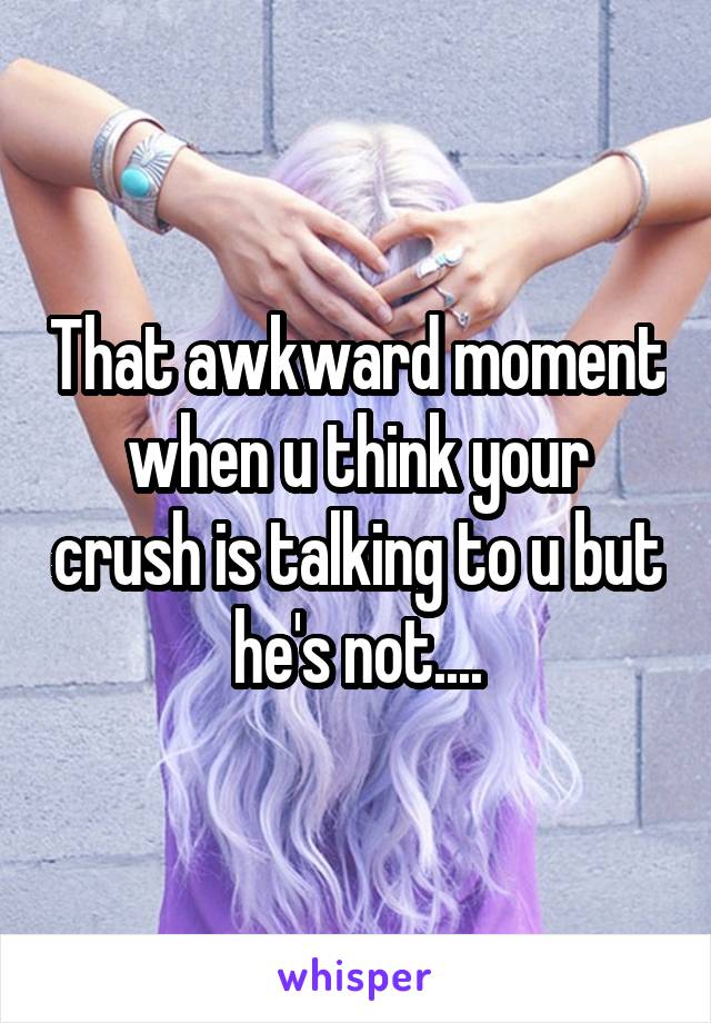 That awkward moment when u think your crush is talking to u but he's not....