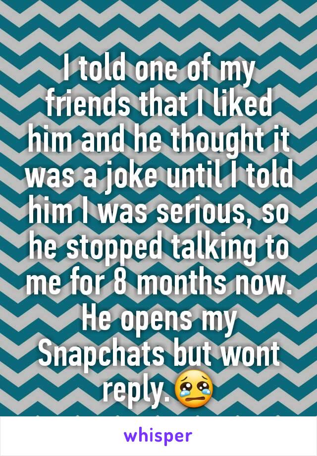I told one of my friends that I liked him and he thought it was a joke until I told him I was serious, so he stopped talking to me for 8 months now. He opens my Snapchats but wont reply.😢