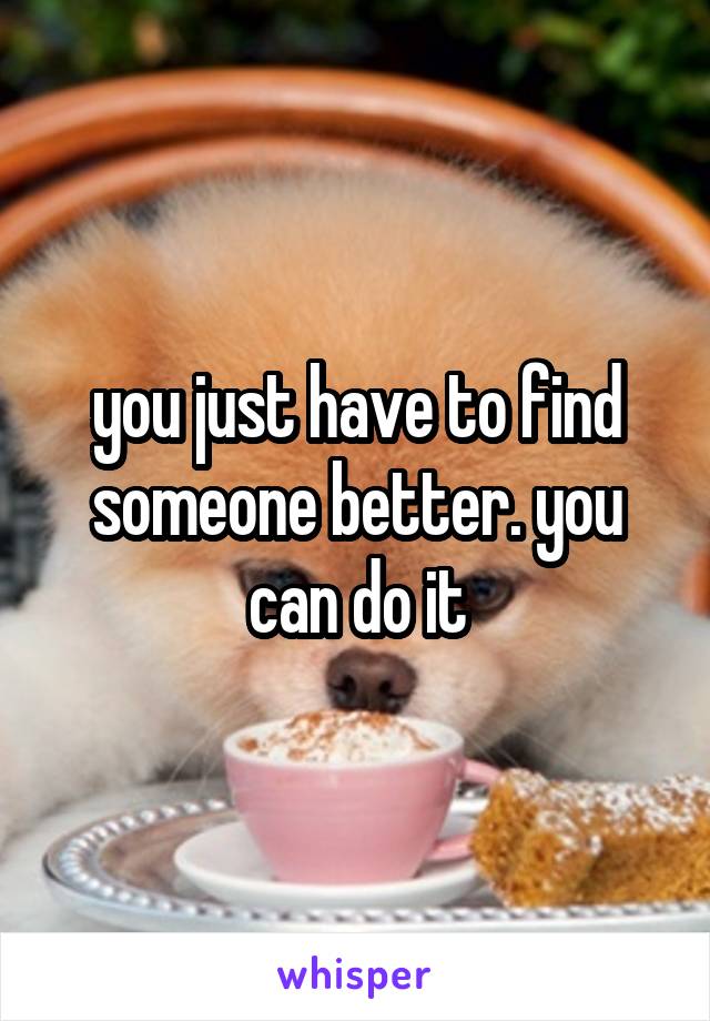 you just have to find someone better. you can do it