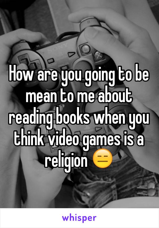 How are you going to be mean to me about reading books when you think video games is a religion 😑