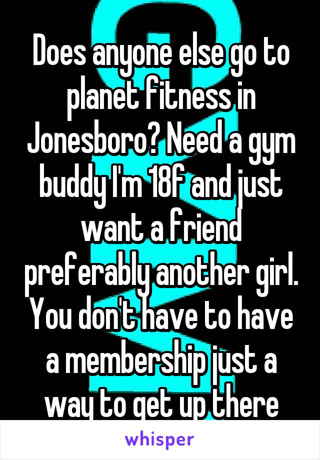 Does anyone else go to planet fitness in Jonesboro? Need a gym buddy I'm 18f and just want a friend preferably another girl. You don't have to have a membership just a way to get up there