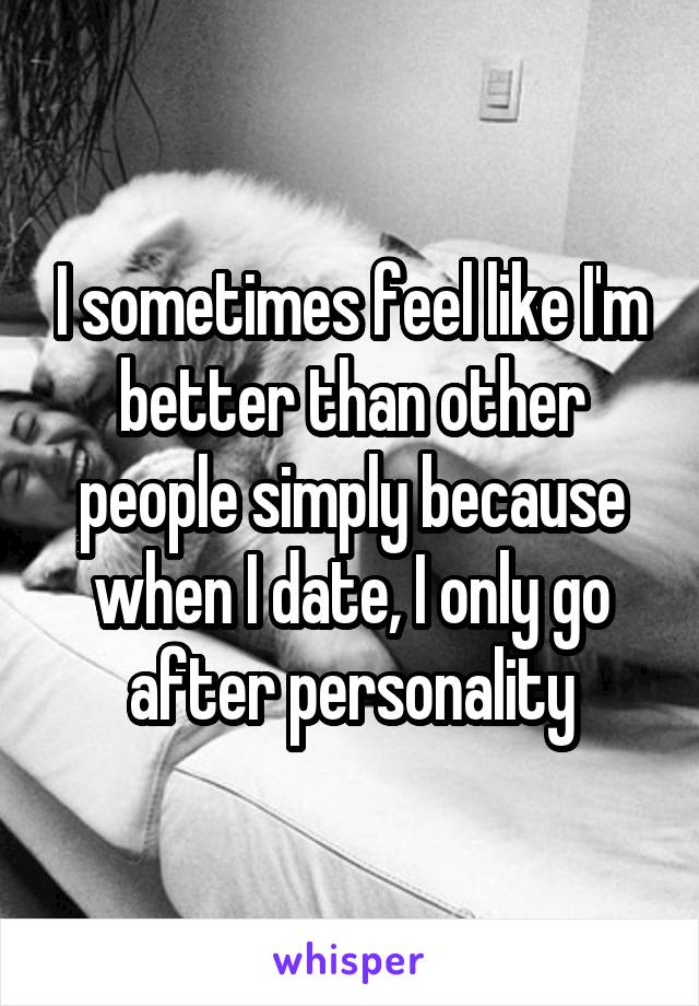 I sometimes feel like I'm better than other people simply because when I date, I only go after personality