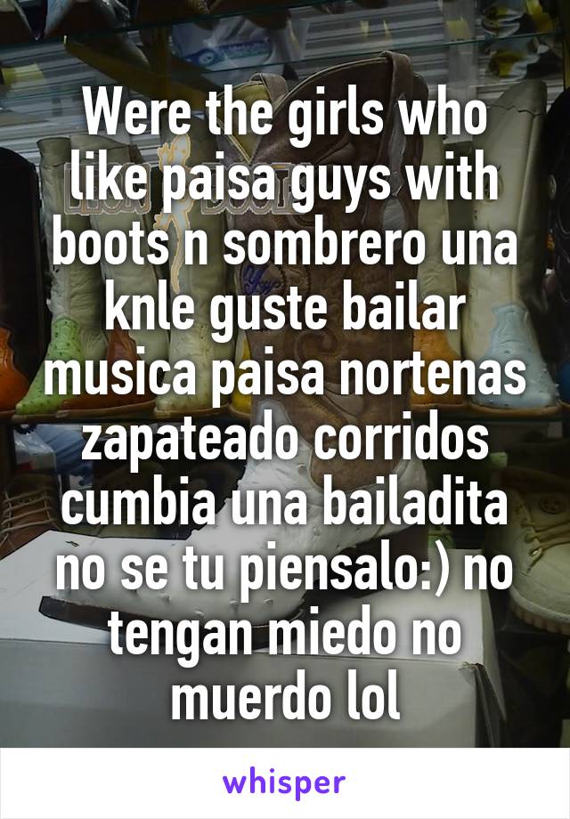 Were the girls who like paisa guys with boots n sombrero una knle guste bailar musica paisa nortenas zapateado corridos cumbia una bailadita no se tu piensalo:) no tengan miedo no muerdo lol