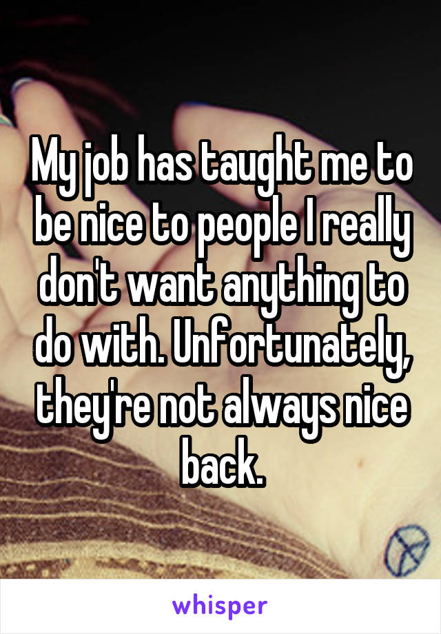 My job has taught me to be nice to people I really don't want anything to do with. Unfortunately, they're not always nice back.